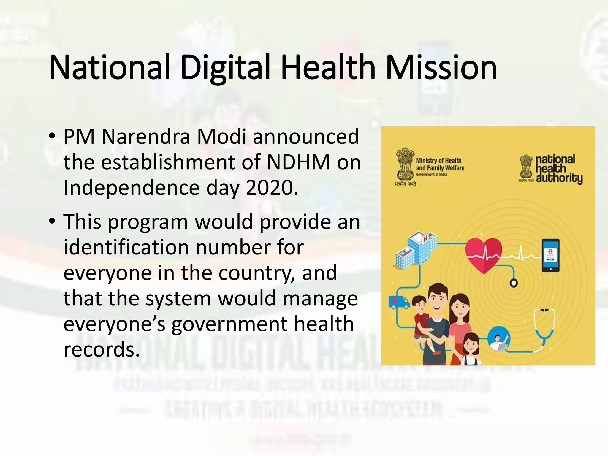 National Digital Health Mission
• PM Narendra Modi announced
the establishment of NDHM on
Independence day 2020.
• This program would provide an
identification number for
everyone in the country, and
that the system would manage
everyone’s government health
records.
 