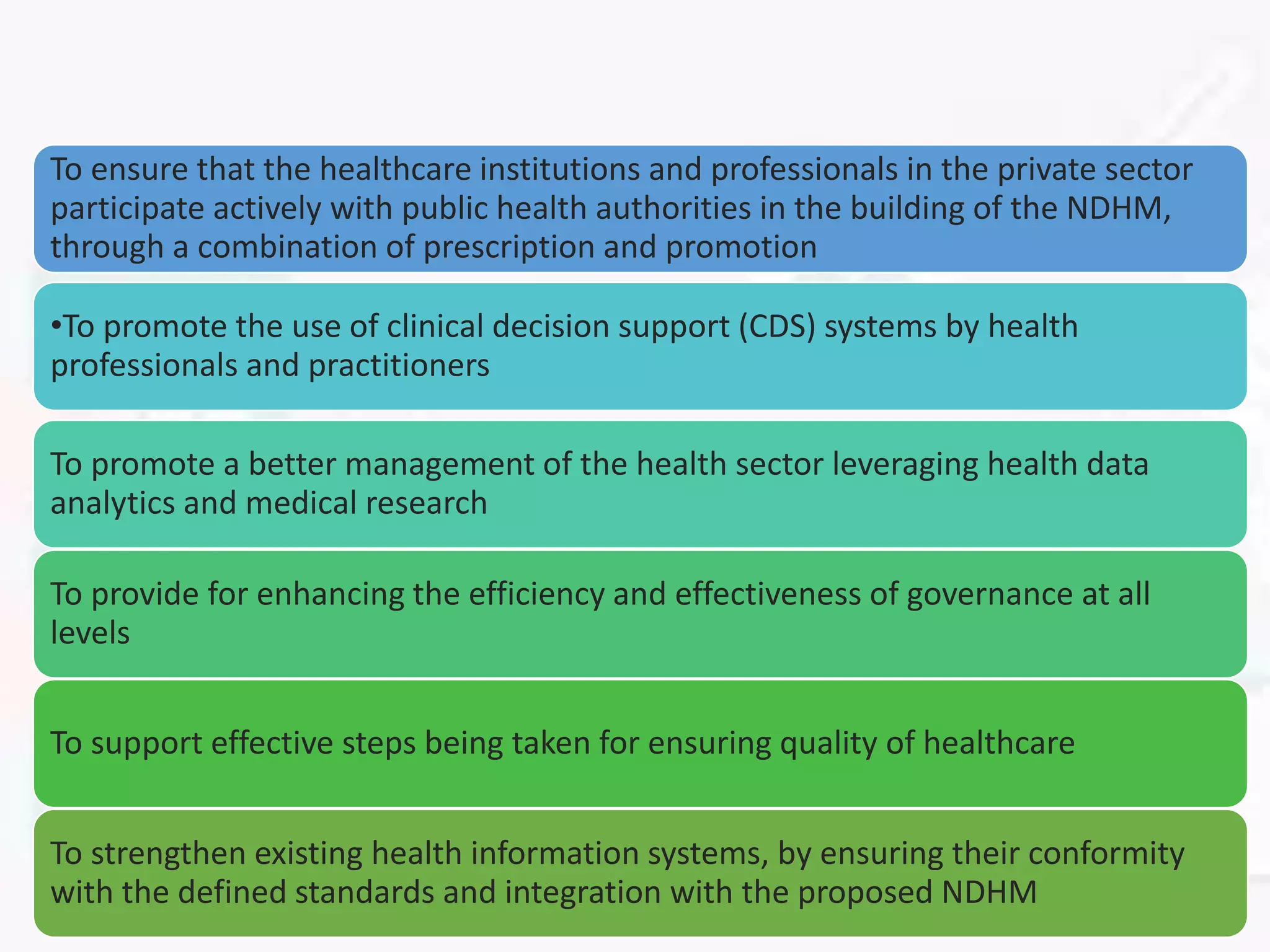 To ensure that the healthcare institutions and professionals in the private sector
participate actively with public health authorities in the building of the NDHM,
through a combination of prescription and promotion
•To promote the use of clinical decision support (CDS) systems by health
professionals and practitioners
To promote a better management of the health sector leveraging health data
analytics and medical research
To provide for enhancing the efficiency and effectiveness of governance at all
levels
To support effective steps being taken for ensuring quality of healthcare
To strengthen existing health information systems, by ensuring their conformity
with the defined standards and integration with the proposed NDHM
 