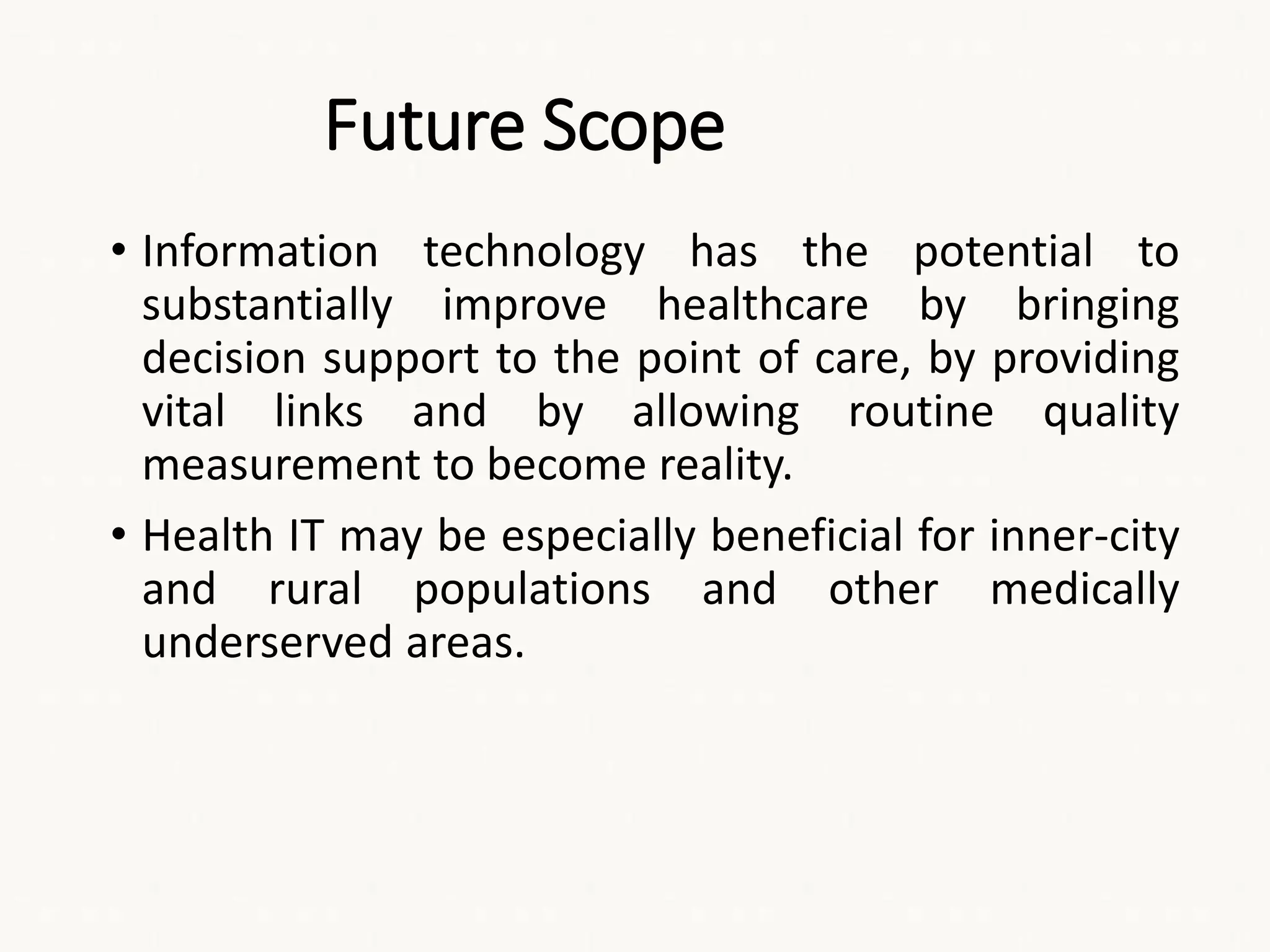 Future Scope
• Information technology has the potential to
substantially improve healthcare by bringing
decision support to the point of care, by providing
vital links and by allowing routine quality
measurement to become reality.
• Health IT may be especially beneficial for inner-city
and rural populations and other medically
underserved areas.
 