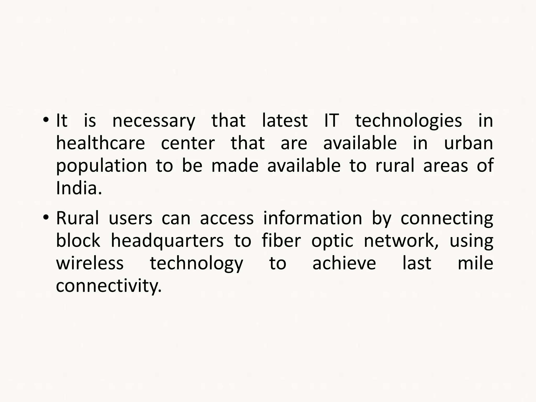 • It is necessary that latest IT technologies in
healthcare center that are available in urban
population to be made available to rural areas of
India.
• Rural users can access information by connecting
block headquarters to fiber optic network, using
wireless technology to achieve last mile
connectivity.
 