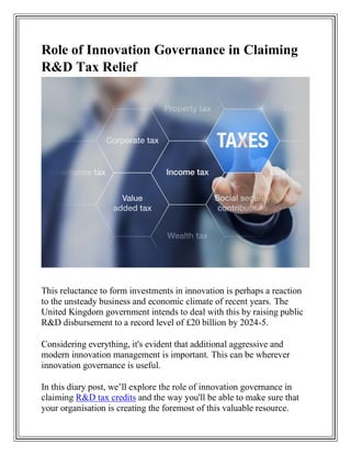 Role of Innovation Governance in Claiming
R&D Tax Relief
This reluctance to form investments in innovation is perhaps a reaction
to the unsteady business and economic climate of recent years. The
United Kingdom government intends to deal with this by raising public
R&D disbursement to a record level of £20 billion by 2024-5.
Considering everything, it's evident that additional aggressive and
modern innovation management is important. This can be wherever
innovation governance is useful.
In this diary post, we’ll explore the role of innovation governance in
claiming R&D tax credits and the way you'll be able to make sure that
your organisation is creating the foremost of this valuable resource.
 