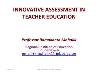 INNOVATIVE ASSESSMENT IN
TEACHER EDUCATION
Professor Ramakanta Mohalik
Regional Institute of Education
Bhubaneswar
email-rkmohalik@riebbs.ac.on
1/18/2021 Prof. Ramakanta Mohalik, RIE BBSR
 