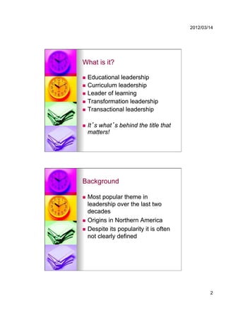 2012/03/14




What is it?

  Educational leadership
  Curriculum leadership
  Leader of learning
  Transformation leadership
  Transactional leadership


    It s what s behind the title that
     matters!




Background

  Most popular theme in
   leadership over the last two
   decades
  Origins in Northern America

  Despite its popularity it is often
   not clearly defined




                                                 2
 