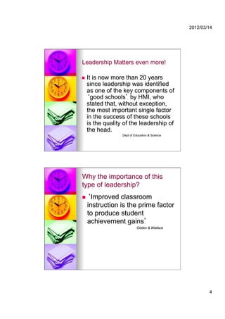 2012/03/14




Leadership Matters even more!

    It is now more than 20 years
     since leadership was identified
     as one of the key components of
       good schools by HMI, who
     stated that, without exception,
     the most important single factor
     in the success of these schools
     is the quality of the leadership of
     the head.
                   Dept of Education & Science




Why the importance of this
type of leadership?
     Improved classroom
     instruction is the prime factor
     to produce student
     achievement gains
                            Odden & Wallace




                                                         4
 