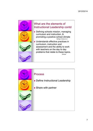 2012/03/14




What are the elements of
Instructional Leadership contd
    Defining schools mission, managing
     curriculum and instruction, &
     promoting a positive school climate
                          Hallinger, Murphy et al

    Understands effective practices in
     curriculum, instruction and
     assessment and the ability to work
     with teachers on the day to day
     problems that relate to these topics.
                                     Elmore




Process

    Define Instructional Leadership

    Share with partner




                                                            7
 