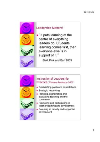 2012/03/14




Leadership Matters!

     It puts learning at the
     centre of everything
     leaders do. Students
     learning comes first, then
     everyone else s in
     support of it.
        Stoll, Fink and Earl 2003




Instructional Leadership
Practice :Viviane Robinson 2007
    Establishing goals and expectations
    Strategic resourcing
    Planning, coordinating and
     evaluating teaching and the
     curriculum
    Promoting and participating in
     teacher learning and development
    Ensuring an orderly and supportive
     environment




                                                   8
 
