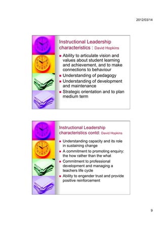 2012/03/14




Instructional Leadership
characteristics : David Hopkins
  Ability to articulate vision and
   values about student learning
   and achievement, and to make
   connections to behaviour
  Understanding of pedagogy
  Understanding of development
   and maintenance
  Strategic orientation and to plan
   medium term




Instructional Leadership
characteristics contd: David Hopkins
    Understanding capacity and its role
     in sustaining change
    A commitment to promoting enquiry:
     the how rather than the what
    Commitment to professional
     development and managing a
     teachers life cycle
    Ability to engender trust and provide
     positive reinforcement




                                                     9
 