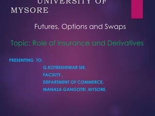 UNIVERSITY OF
MYSORE
Futures, Options and Swaps
Topic: Role of insurance and Derivatives
PRESENTING TO,
G.KOTRESHEWAR SIR,
FACULTY ,
DEPARTMENT OF COMMERCE,
MANASA GANGOTRI ,MYSORE.
 