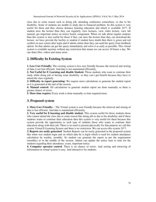 International Journal of Network Security & Its Applications (IJNSA), Vol.6, No.3, May 2014
74
class due to some reason such as doing job, attending conference somewhere, or due to his
disability. Some of students are unable to study due to financial problem. So this system is very
useful for them and they choose distance learning education and which is available 24*7. If
student miss the lecture than they can regularly view lectures, view video lecture, view lab
manual, get important notice on notice board, assignment. When we talk about regular students
than this system is also useful for those if they can miss the lecture than they can download the
lecture. we have provide the facility to student if student have doubt then there is green and red
symbol on user screen after login and if admin online then they can send her query from feedback
option. So that admin can get her query immediately and solve it as early as possible. This virtual
system is available anytime without any restriction that means we can access 24 hours a day. We
can share files, videos and many more.
2. Difficulty In Existing System
1. Less User Friendly: The existing system is less user friendly because the retrieval and storing
of data is not fast efficient. And data is not maintained efficiently.
2. Not Useful for E Learning and disable Student: Those students who want to continue their
study while doing job or having some disability, so they can’t get benefit because they have to
attend the class regularly.
3. Difficulty in report generating: We require more calculations to generate the student report
so it is generated at the end of the session.
4. Manual control: All calculations to generate student report are done manually so there is
greater chance of errors.
5. More time require: Every work is done manually so time required more.
3. Proposed system
1. More User Friendly: - The Virtual system is user friendly because the retrieval and storing of
data is fast efficient. And data is maintained efficiently.
2. Very useful for E-learning and disable student: This system useful for those students those
who cannot attend the class due to some reason like doing job or due to his disability and if these
students wants to continue their education then this system is very useful for them because this
system provide the opportunity to such type of students those who wants to continue their
education along with their job. There is no need to present physically for that purpose we call this
system Virtual E-Learning System and there is no restriction. We can access this system 24*7.
3. Reports are easily generated: Student Reports can be easily generated in the proposed system
like when was student login and on which date he is login which is used for student attendance
calculation by weekly, monthly. So student can generate the report as per the requirement
(monthly) or in the middle of the session. Admin can update the notice time to time for the
students regarding their attendance, exam, important notice.
4. Computer operator control: There is no chance of errors. And storing and retrieving of
information in virtual system is easy. And interactive for students.
 