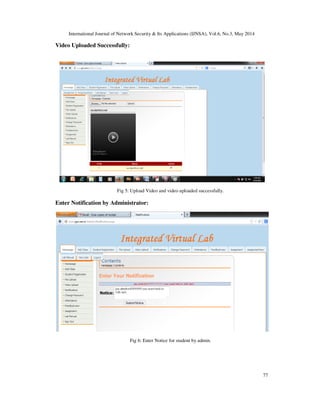 International Journal of Network Security & Its Applications (IJNSA), Vol.6, No.3, May 2014
77
Video Uploaded Successfully:
Fig 5: Upload Video and video uploaded successfully.
Enter Notification by Administrator:
Fig 6: Enter Notice for student by admin.
 