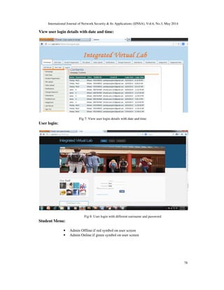 International Journal of Network Security & Its Applications (IJNSA), Vol.6, No.3, May 2014
78
View user login details with date and time:
Fig 7: View user login details with date and time.
User login:
Fig 8: User login with different username and password
Student Menu:
• Admin Offline:if red symbol on user screen
• Admin Online:if green symbol on user screen
 