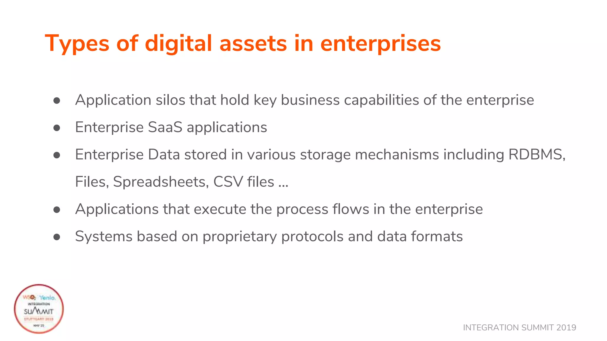 INTEGRATION SUMMIT 2019
Types of digital assets in enterprises
● Application silos that hold key business capabilities of the enterprise
● Enterprise SaaS applications
● Enterprise Data stored in various storage mechanisms including RDBMS,
Files, Spreadsheets, CSV files ...
● Applications that execute the process flows in the enterprise
● Systems based on proprietary protocols and data formats
 