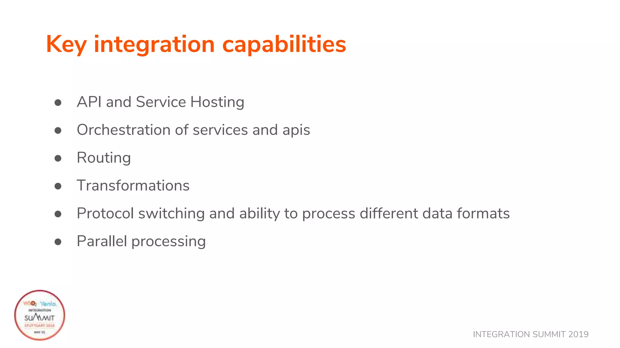 INTEGRATION SUMMIT 2019
Key integration capabilities
● API and Service Hosting
● Orchestration of services and apis
● Routing
● Transformations
● Protocol switching and ability to process different data formats
● Parallel processing
 