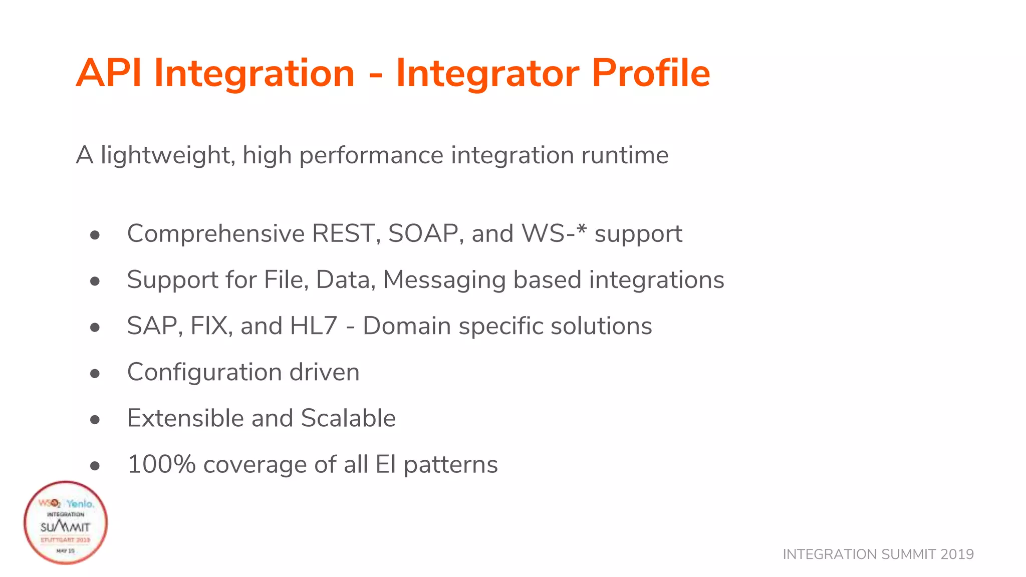 INTEGRATION SUMMIT 2019
API Integration - Integrator Profile
A lightweight, high performance integration runtime
• Comprehensive REST, SOAP, and WS-* support
• Support for File, Data, Messaging based integrations
• SAP, FIX, and HL7 - Domain specific solutions
• Configuration driven
• Extensible and Scalable
• 100% coverage of all EI patterns
 