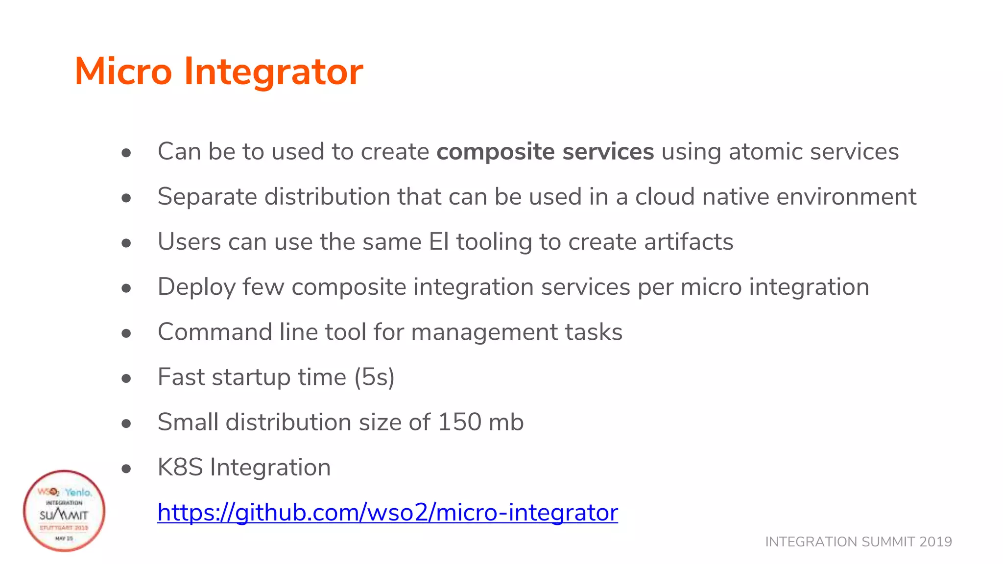 INTEGRATION SUMMIT 2019
Micro Integrator
• Can be to used to create composite services using atomic services
• Separate distribution that can be used in a cloud native environment
• Users can use the same EI tooling to create artifacts
• Deploy few composite integration services per micro integration
• Command line tool for management tasks
• Fast startup time (5s)
• Small distribution size of 150 mb
• K8S Integration
https://github.com/wso2/micro-integrator
 