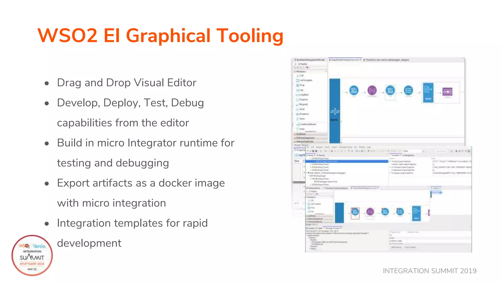 INTEGRATION SUMMIT 2019
WSO2 EI Graphical Tooling
• Drag and Drop Visual Editor
• Develop, Deploy, Test, Debug
capabilities from the editor
• Build in micro Integrator runtime for
testing and debugging
• Export artifacts as a docker image
with micro integration
• Integration templates for rapid
development
 