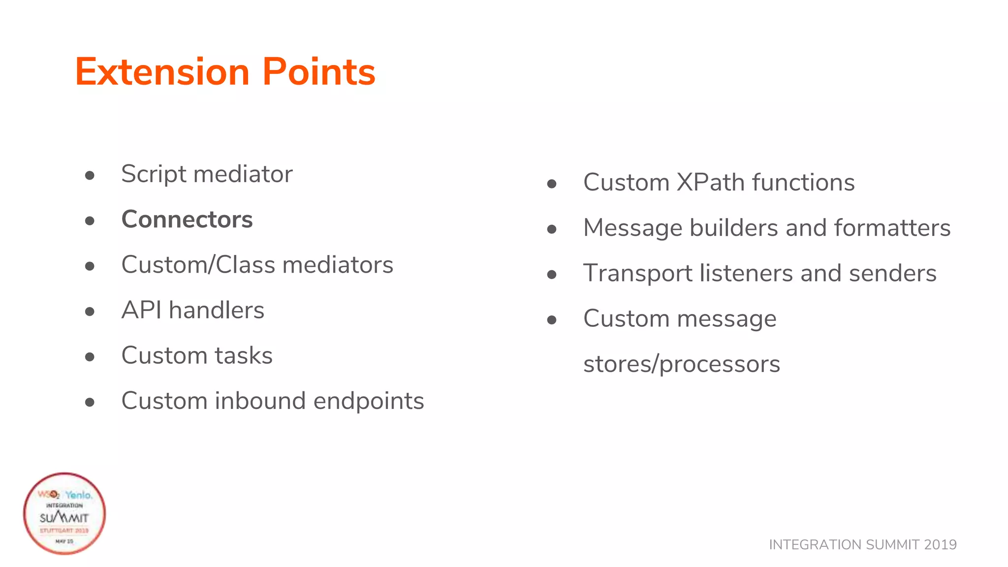 INTEGRATION SUMMIT 2019
Extension Points
• Script mediator
• Connectors
• Custom/Class mediators
• API handlers
• Custom tasks
• Custom inbound endpoints
• Custom XPath functions
• Message builders and formatters
• Transport listeners and senders
• Custom message
stores/processors
 