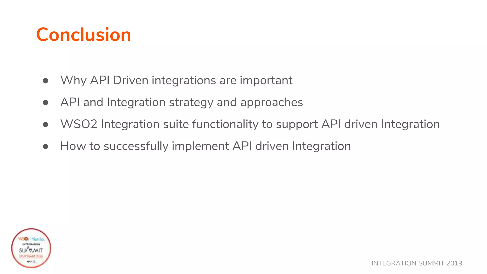INTEGRATION SUMMIT 2019
Conclusion
● Why API Driven integrations are important
● API and Integration strategy and approaches
● WSO2 Integration suite functionality to support API driven Integration
● How to successfully implement API driven Integration
 
