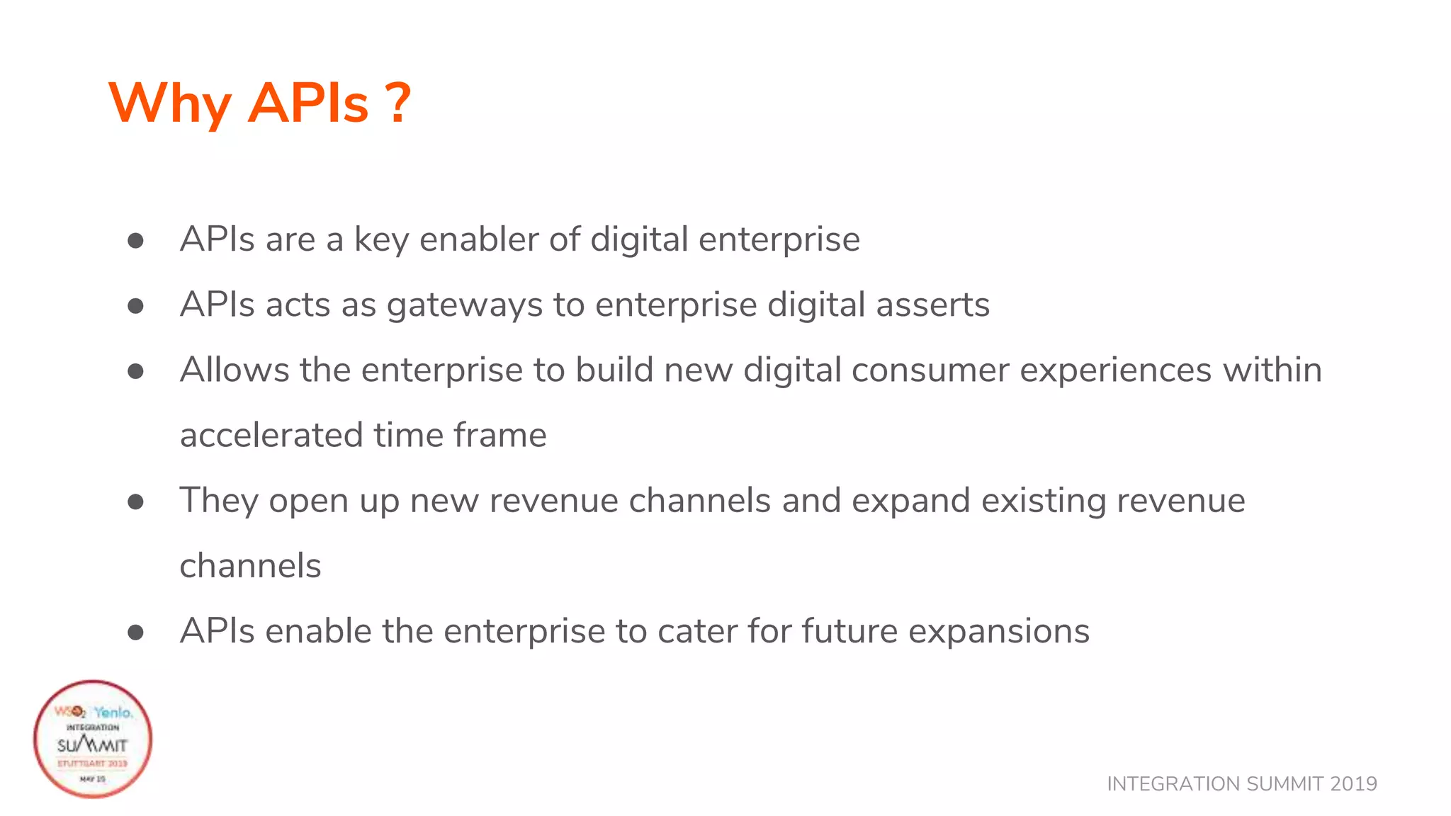 INTEGRATION SUMMIT 2019
Why APIs ?
● APIs are a key enabler of digital enterprise
● APIs acts as gateways to enterprise digital asserts
● Allows the enterprise to build new digital consumer experiences within
accelerated time frame
● They open up new revenue channels and expand existing revenue
channels
● APIs enable the enterprise to cater for future expansions
 