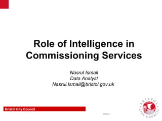 Slide 1
Communications & Marketing
Insight & Design
Role of Intelligence in
Commissioning Services
Nasrul Ismail
Data Analyst
Nasrul.Ismail@bristol.gov.uk
Bristol City Council
 