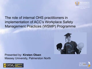 CErgOSH 
The role of internal OHS practitioners in 
implementation of ACC’s Workplace Safety 
Management Practices (WSMP) Programme 
Presented by: Kirsten Olsen 
Massey University, Palmerston North 
 