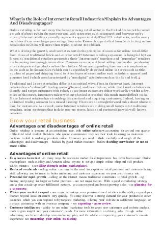 What is the Role of internet in Retail Industries?Explain Its Advantages
And Disadvangtages?
Online retailing is far and away the fastest growing retail sector in the United States, with overall
growth of about 15% in the past year and with categories such as apparel and footwear up by
more.1 Internet retailing currently represents approximately 8% of U.S. retail sales, and in many
countries it’s an even larger percentage. Forrester Research expects that from 2010 to2015 online
retail sales in China will more than triple, to about $160 billion.
What’s driving the growth, and to what extent do the principles of success for online retail differ
from those of traditional brick-and-mortar retail? Internet retailing expansion is being fed by two
forces: (1) traditional retailers are getting their “Internet acts” together, and “pure play” retailers
are becoming increasingly innovative. Consumers are now at least willing to consider purchasing
more categories of products online than before. Many are expanding from an early emphasis on
items such as books and CDs (which can be specifically described online in terms such as title,
number of pages and shipping time) to other types of merchandise such as fashion apparel and
gourmet food (which are characterized by “nondigital” attributes such as the fit and feel).2
Traditional and Internet retailing differ in twocritical ways. First, in theory at least, Internet
retailers have “unlimited” trading areas.3 Second, and less obvious, while traditional retailers can
identify and target customers with relative ease (most customers either work or live within a few
miles of the store), Internet retailers without physical stores find this much more difficult to do.
Many Internet retailers have trouble getting noticed and acquiring customers. Indeed, having an
unlimited trading area can be a mixed blessing: There are no straightforward rules about where to
look for customers. As a result, some Internet retailers are making small forays into traditional
retailing, using strategies that include pop-up stores, kiosks and partnerships with well-known
retailers.
Grow your retail business
Advantages and disadvantages of online retail
Online retailing is growing at an astonishing rate, with online sales now accounting for around one quarter
of the total retail market. Retailers who ignore e-commerce may see their trade lessening as customers
continue to shift to ordering products online. However you need to think carefully and weigh all the
advantages and disadvantages - backed by good market research - before deciding on whether or not to
trade online.
Advantages of online retail
 Easy access to market - in many ways the access to market for entrepreneurs has never been easier. Online
marketplaces such as eBay and Amazon allow anyone to set up a simple online shop and sell products
within minutes - see selling through online marketplaces.
 Reduced overheads - selling online can remove the need for expensive retail premises and customer-facing
staff, allowing you to invest in better marketing and customer experience on your e-commerce site.
 Potential for rapid growth - selling on the internet means traditional constraints to retail growth - eg
finding and paying for larger or better premises - are not major factors. With a good e-marketing strategy
and a plan a scale up order fulfillment systems, you can respond and boost growing sales - see planning for
e-commerce.
 Widen your market / export - one major advantage over premises-based retailers is the ability expand your
market beyond local customers very quickly. You may discover a strong demand for your products in other
countries which you can respond to by targeted marketing, offering your website in a different language, or
perhaps partnering with an overseas company - see exporting - an overview.
 Customer intelligence - ability to use online marketing tools to target new customers and website analysis
tools to gain insight into your customers’ needs. For more information on driving sales through online
advertising see how to develop an e-marketing plan, and for advice on improving your customer’s on-site
experience see measuring your online marketing.
 