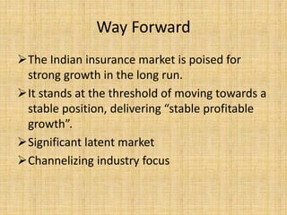 Way Forward
The Indian insurance market is poised for
strong growth in the long run.
It stands at the threshold of moving towards a
stable position, delivering “stable profitable
growth”.
Significant latent market
Channelizing industry focus
 
