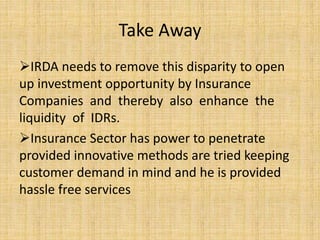 Take Away
IRDA needs to remove this disparity to open
up investment opportunity by Insurance
Companies and thereby also enhance the
liquidity of IDRs.
Insurance Sector has power to penetrate
provided innovative methods are tried keeping
customer demand in mind and he is provided
hassle free services
 