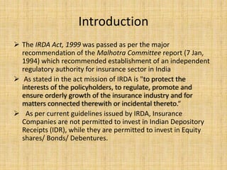 Introduction
 The IRDA Act, 1999 was passed as per the major
recommendation of the Malhotra Committee report (7 Jan,
1994) which recommended establishment of an independent
regulatory authority for insurance sector in India
 As stated in the act mission of IRDA is "to protect the
interests of the policyholders, to regulate, promote and
ensure orderly growth of the insurance industry and for
matters connected therewith or incidental thereto.“
 As per current guidelines issued by IRDA, Insurance
Companies are not permitted to invest in Indian Depository
Receipts (IDR), while they are permitted to invest in Equity
shares/ Bonds/ Debentures.
 