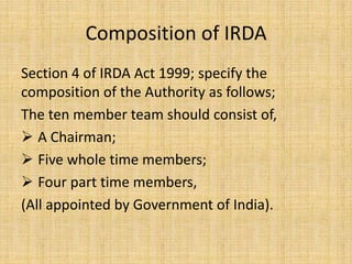 Composition of IRDA
Section 4 of IRDA Act 1999; specify the
composition of the Authority as follows;
The ten member team should consist of,
 A Chairman;
 Five whole time members;
 Four part time members,
(All appointed by Government of India).
 