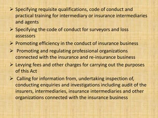  Specifying requisite qualifications, code of conduct and
practical training for intermediary or insurance intermediaries
and agents
 Specifying the code of conduct for surveyors and loss
assessors
 Promoting efficiency in the conduct of insurance business
 Promoting and regulating professional organizations
connected with the insurance and re-insurance business
 Levying fees and other charges for carrying out the purposes
of this Act
 Calling for information from, undertaking inspection of,
conducting enquiries and investigations including audit of the
insurers, intermediaries, insurance intermediaries and other
organizations connected with the insurance business
 