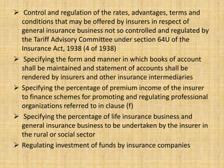 Control and regulation of the rates, advantages, terms and
conditions that may be offered by insurers in respect of
general insurance business not so controlled and regulated by
the Tariff Advisory Committee under section 64U of the
Insurance Act, 1938 (4 of 1938)
 Specifying the form and manner in which books of account
shall be maintained and statement of accounts shall be
rendered by insurers and other insurance intermediaries
 Specifying the percentage of premium income of the insurer
to finance schemes for promoting and regulating professional
organizations referred to in clause (f)
 Specifying the percentage of life insurance business and
general insurance business to be undertaken by the insurer in
the rural or social sector
 Regulating investment of funds by insurance companies
 