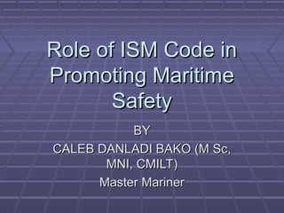 Role of ISM Code inRole of ISM Code in
Promoting MaritimePromoting Maritime
SafetySafety
BYBY
CALEB DANLADI BAKO (M Sc,CALEB DANLADI BAKO (M Sc,
MNI, CMILT)MNI, CMILT)
Master MarinerMaster Mariner
 