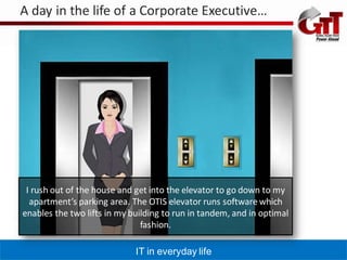 A day in the life of a Corporate Executive…




 I rush out of the house and get into the elevator to go down to my
  apartment’s parking area. The OTIS elevator runs software which
enables the two lifts in my building to run in tandem, and in optimal
                               fashion.

                             IT in everyday life
 