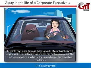 A day in the life of a Corporate Executive…




 I get into my Honda City and drive to work. My car has the iVTEC
engine which has software to optimize the fuel consumption. The
   software selects the valve timing depending on the prevailing
                             conditions

                            IT in everyday life
 