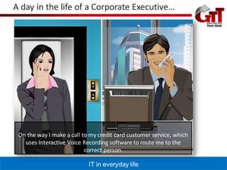 A day in the life of a Corporate Executive…




 On the way I make a call to my credit card customer service, which
   uses Interactive Voice Recording software to route me to the
                           correct person.

                            IT in everyday life
 