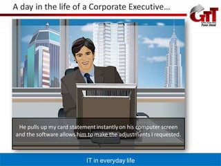 A day in the life of a Corporate Executive…




 He pulls up my card statement instantly on his computer screen
and the software allows him to make the adjustments I requested.



                           IT in everyday life
 