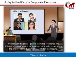 A day in the life of a Corporate Executive…




   When I reach the office, I get into the Video conference. The
Polycom VC equipment has software to control its functions. Using
     the menu, I dial my Sydney office, and start the meeting.

                            IT in everyday life
 