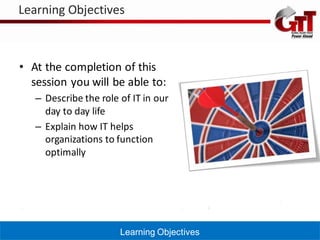 Learning Objectives



• At the completion of this
  session you will be able to:
   – Describe the role of IT in our
     day to day life
   – Explain how IT helps
     organizations to function
     optimally




                       Learning Objectives
 