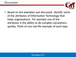 Discussion


• Based on the examples just discussed, identify some
  of the attributes of Information Technology that
  helps organizations. For example one of the
  attributes is the ability to do complex calculations
  quickly. Think of one real life example of each type




                      The Role of IT
 