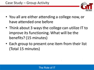 Case Study – Group Activity


• You all are either attending a college now, or
  have attended one before
• Think about 3 ways the college can utilize IT to
  improve its functioning. What will be the
  benefits? (15 minutes)
• Each group to present one item from their list
  (Total 15 minutes)



                    The Role of IT
 