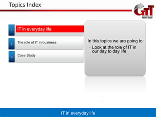 Topics Index


1   IT in everyday life

    The role of IT in business                 In this topics we are going to:
2
                                                • Look at the role of IT in
                                                  our day to day life
    Case Study
3




                                 IT in everyday life
 