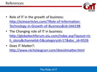 References


• Role of IT in the growth of business:
  http://ezinearticles.com/?Role-of-Information-
  Technology-in-Growth-of-Business&id=344198
• The Changing role of IT in business:
  http://globaltechforum.eiu.com/index.asp?layout=ric
  h_story&channelid=5&categoryid=17&doc_id=9326
• Does IT Matter?:
  http://www.nicholasgcarr.com/doesitmatter.html




                     The Role of IT
 