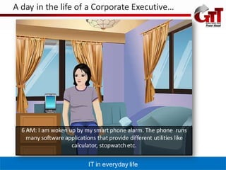 A day in the life of a Corporate Executive…




  6 AM: I am woken up by my smart phone alarm. The phone runs
    many software applications that provide different utilities like
                    calculator, stopwatch etc.

                            IT in everyday life
 