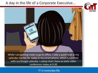 A day in the life of a Corporate Executive…




 While I am getting ready to go to office, I take a quick look at my
 calendar entries for today in my smart phone, which is synched
   with my Google calendar. I notice that I have an early video
                     conference today at 9:30

                             IT in everyday life
 