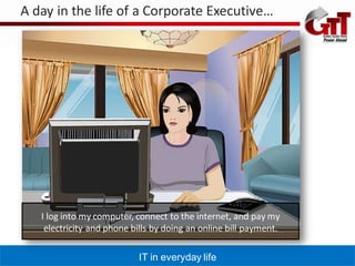 A day in the life of a Corporate Executive…




   I log into my computer, connect to the internet, and pay my
    electricity and phone bills by doing an online bill payment.

                           IT in everyday life
 