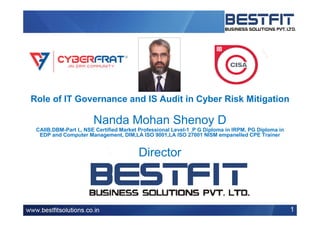 Role of IT Governance and IS Audit in Cyber Risk Mitigation
Nanda Mohan Shenoy D
CAIIB,DBM-Part I,, NSE Certified Market Professional Level-1 ,P G Diploma in IRPM, PG Diploma in
EDP and Computer Management, DIM,LA ISO 9001,LA ISO 27001 NISM empanelled CPE Trainer
Director
1
 