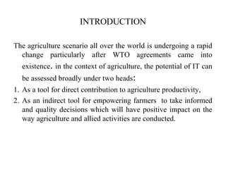 INTRODUCTION
The agriculture scenario all over the world is undergoing a rapid
change particularly after WTO agreements came into
existence. in the context of agriculture, the potential of IT can
be assessed broadly under two heads:
1. As a tool for direct contribution to agriculture productivity,
2. As an indirect tool for empowering farmers to take informed
and quality decisions which will have positive impact on the
way agriculture and allied activities are conducted.
 