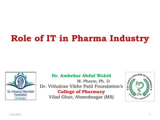 Role of IT in Pharma Industry
Dr. Ambekar Abdul Wahid
M. Pharm; Ph. D
Dr. Vithalrao Vikhe Patil Foundation’s
College of Pharmacy
Vilad Ghat; Ahmednagar (MS)
6/16/2021 1
 