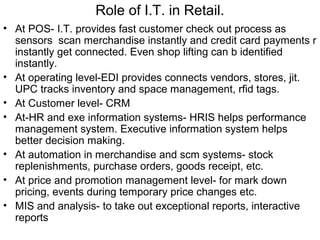 Role of I.T. in Retail.
• At POS- I.T. provides fast customer check out process as
  sensors scan merchandise instantly and credit card payments r
  instantly get connected. Even shop lifting can b identified
  instantly.
• At operating level-EDI provides connects vendors, stores, jit.
  UPC tracks inventory and space management, rfid tags.
• At Customer level- CRM
• At-HR and exe information systems- HRIS helps performance
  management system. Executive information system helps
  better decision making.
• At automation in merchandise and scm systems- stock
  replenishments, purchase orders, goods receipt, etc.
• At price and promotion management level- for mark down
  pricing, events during temporary price changes etc.
• MIS and analysis- to take out exceptional reports, interactive
  reports
 